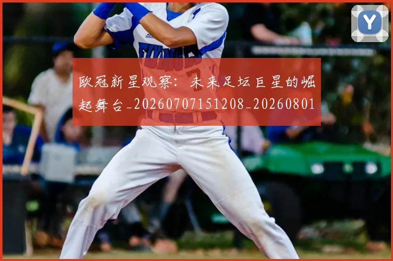 欧冠新星观察：未来足坛巨星的崛起舞台_20260707151208_20260801163907