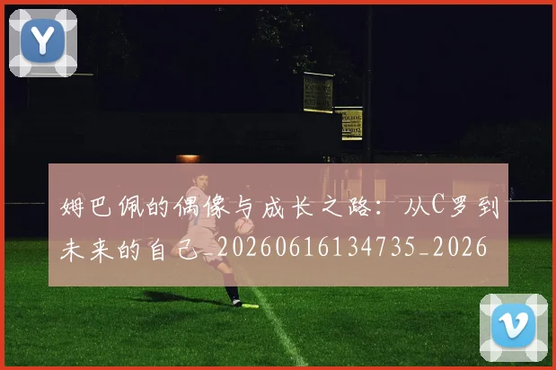 姆巴佩的偶像与成长之路：从C罗到未来的自己_20260616134735_20260720190101