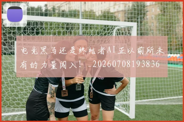 电竞黑马还是终结者AI正以前所未有的力量闯入！_20260708193836