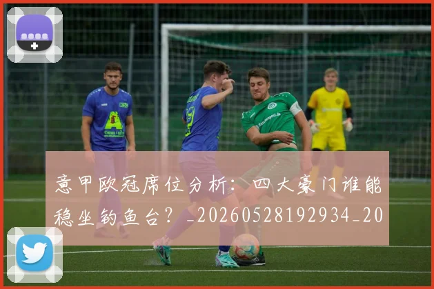 意甲欧冠席位分析：四大豪门谁能稳坐钓鱼台？_20260528192934_20260723175735