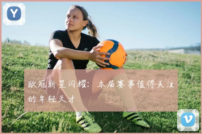 欧冠新星闪耀：本届赛事值得关注的年轻天才
