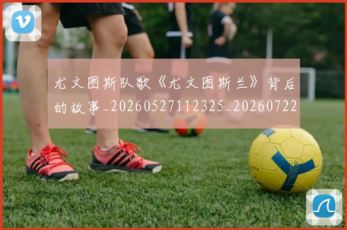 尤文图斯队歌《尤文图斯兰》背后的故事_20260527112325_20260722151818